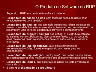 O Produto de Software do RUP
    Segundo o RUP, um produto de software deve ter:
   Um modelo de casos de uso com todos os casos de uso e seus
    relacionamentos com usuários;
   Um modelo de análise que tem dois propósitos: refinar os casos de
    uso em mais detalhes e fazer uma alocação inicial do comportamento do
    sistema em uma série de objetos que provêem o comportamento;
   Um modelo de projeto ( design ) que define: a) a estrutura estática
    do sistema como subsistemas, classes e interfaces; e b) os casos de
    usos realizados como colaborações entre os subsistemas, classes e
    interfaces;
   Um modelo de implementação , que inclui componentes
    (representando código fonte), e mapeando as classes para os
    componentes;
   Um modelo de implantação (deployment), que define os nós físicos
    dos computadores e os mapeamentos dos componentes para estes nós;
 Um modelo de testes , que descreve os casos de teste e verifica os
  casos de uso;
 E uma representação da arquitetura ;
 