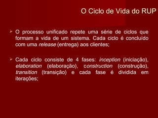 O Ciclo de Vida do RUP

   O processo unificado repete uma série de ciclos que
    formam a vida de um sistema. Cada ciclo é concluído
    com uma release (entrega) aos clientes;

   Cada ciclo consiste de 4 fases: inception (iniciação),
    elaboration (elaboração), construction (construção),
    transition (transição) e cada fase é dividida em
    iterações;
 