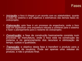 Fases

   Iniciação: o foco é chegar a um acordo com os stakeholders quanto
    à visão do sistema e aos objetivos e estimativas das demais fases do
    ciclo/projeto;

   Elaboração: esta fase é um processo de engenharia, onde o foco
    está em especificar uma arquitetura robusta e confiável para o sistema
    e fazer o planejamento para o restante do ciclo/projeto;

   Construção: a fase de construção basicamente consiste num
    processo de manufatura, onde o foco está na construção do
    sistema e no gerenciamento dos recursos e otimização de
    tempo, custos e qualidade;
   Transição: o objetivo desta fase é transferir o produto para a
    comunidade de usuários. Pode ser apenas uma release do
    produto, e não o produto final.
 