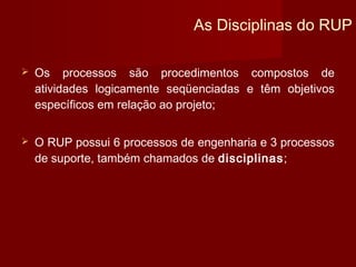 As Disciplinas do RUP

   Os processos são procedimentos compostos de
    atividades logicamente seqüenciadas e têm objetivos
    específicos em relação ao projeto;


   O RUP possui 6 processos de engenharia e 3 processos
    de suporte, também chamados de disciplinas;
 