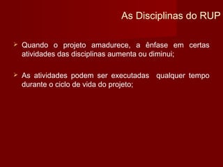 As Disciplinas do RUP

   Quando o projeto amadurece, a ênfase em certas
    atividades das disciplinas aumenta ou diminui;

   As atividades podem ser executadas qualquer tempo
    durante o ciclo de vida do projeto;
 
