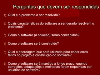 Perguntas que devem ser respondidas
1)   Qual é o problema a ser resolvido?

2)   Quais características do software a ser gerado resolvem o
     problema?

3)   Como o software (a solução) serão concebidos?

4)   Como o software será construído?

5)   Qual a abordagem que será utilizada para cobrir erros
     feitos no projeto e construção do software?

6)   Como o software será mantido a longo prazo, quando
     correções, adaptações e melhorias forem requeridas por
     usuários do software?
 