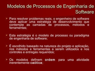Modelos de Processos de Engenharia de
                            Software
   Para resolver problemas reais, o engenheiro de software
    deve aplicar uma estratégia de desenvolvimento que
    contemple as camadas de processos, métodos e
    ferramentas;

   Esta estratégia é o modelo de processo ou paradigma
    de engenharia de software;

   É escolhido baseado na natureza do projeto e aplicação,
    nos métodos e ferramentas a serem utilizados e nos
    controles e entregas requeridos;

   Os modelos definem ordem         para uma atividade
    inerentemente caótica;
 