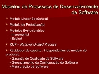 Modelos de Processos de Desenvolvimento
                            de Software
    Modelo Linear Seqüencial
    Modelo de Prototipação
    Modelos Evolucionários
     - Incremental
     - Espiral
    RUP – Rational Unified Process
  Atividades de suporte : independentes do modelo de
 processo
   - Garantia de Qualidade de Software
   - Gerenciamento da Configuração do Software
   - Mensuração de Software
 