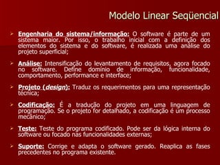 Engenharia do sistema/informação:   O software é parte de um sistema maior. Por isso, o trabalho inicial com a definição dos elementos do sistema e do software, é realizada uma análise do projeto superficial; Análise:   Intensificação do levantamento de requisitos, agora focado no software. Define domínio de informação, funcionalidade, comportamento, performance e interface; Projeto ( design ):   Traduz os requerimentos para uma representação técnica; Codificação:   É a tradução do projeto em uma linguagem de programação. Se o projeto for detalhado, a codificação é um processo mecânico; Teste:   Teste do programa codificado. Pode ser da lógica interna do software ou focado nas funcionalidades externas; Suporte:   Corrige e adapta o software gerado. Reaplica as fases precedentes no programa existente. Modelo Linear Seqüencial 