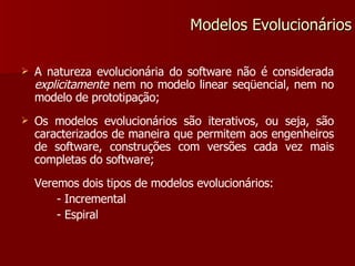 A natureza evolucionária do software não é considerada  explicitamente  nem no modelo linear seqüencial, nem no modelo de prototipação; Os modelos evolucionários são iterativos, ou seja, são caracterizados de maneira que permitem aos engenheiros de software, construções com versões cada vez mais completas do software; Veremos dois tipos de modelos evolucionários: - Incremental - Espiral Modelos Evolucionários 