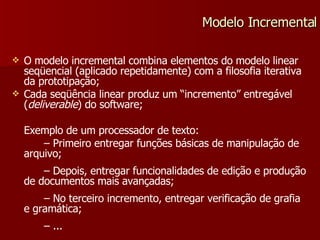 O modelo incremental combina elementos do modelo linear seqüencial (aplicado repetidamente) com a filosofia iterativa da prototipação; Cada seqüência linear produz um “incremento” entregável ( deliverable ) do software; Exemplo de um processador de texto: –  Primeiro entregar funções básicas de manipulação de arquivo; –  Depois, entregar funcionalidades de edição e produção de documentos mais avançadas; –  No terceiro incremento, entregar verificação de grafia e gramática; –  ... Modelo Incremental 