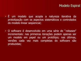 É um modelo que acopla a natureza iterativa da prototipação com os aspectos sistemáticos e controlados do modelo linear seqüencial; O software é desenvolvido em uma série de “ releases ” incrementais: nas primeiras iterações podem apenas ser um modelo em papel ou um protótipo; nas últimas, versões cada vez mais completas do software são produzidas; Modelo Espiral 