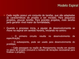 Cada região possui um conjunto de tarefas, que são adaptadas às características do projeto a ser iniciado. Para pequenos projetos,  poucas tarefas.  Para grandes projetos,  mais tarefas  para garantir nível maior de formalidade; Quando o processo inicia, a equipe de desenvolvimento se move na espiral em sentido horário, iniciando no centro: - O primeiro circuito resulta no desenvolvimento da especificação; - O subseqüente, pode ser usado para desenvolvimento do protótipo; - Cada passagem na região de Planejamento resulta em ajustes no plano de projeto (inclusive o número de iterações necessárias para finalizar o projeto); Modelo Espiral 