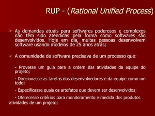 As demandas atuais para softwares poderosos e complexos não têm sido atendidas pela forma como softwares são desenvolvidos. Hoje em dia, muitas pessoas desenvolvem software usando modelos de 25 anos atrás; A comunidade de software precisava de um processo que: - Provesse um guia para a ordem das atividades da equipe do projeto; - Direcionasse as tarefas dos desenvolvedores e da equipe como um todo;  - Especificasse quais os artefatos que devem ser desenvolvidos; - Oferecesse critérios para monitoramento e medida dos produtos atividades de um projeto; RUP -  ( Rational Unified Process ) 