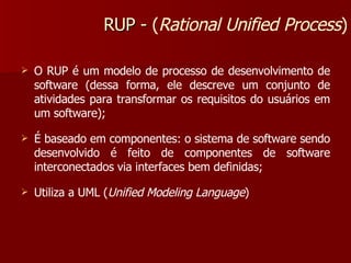 O RUP é um modelo de processo de desenvolvimento de software (dessa forma, ele descreve um conjunto de atividades para transformar os requisitos do usuários em um software); É baseado em componentes: o sistema de software sendo desenvolvido é feito de componentes de software interconectados via interfaces bem definidas; Utiliza a UML ( Unified Modeling Language ) RUP -  ( Rational Unified Process ) 