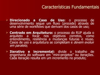 Direcionado a Caso de Uso:  o processo de desenvolvimento segue um fluxo (procede) através de uma série de workflows que derivam dos casos de uso; Centrado em Arquitetura:  o processo do RUP ajuda o arquiteto a focar nos objetivos corretos, como entendimento, resiliência a mudanças futuras e reuso. Casos de uso e arquitetura se completam e  devem evoluir em paralelo ; Iterativo e incremental:  divide o trabalho de engenharia do software em “mini-projetos” ou iterações. Cada iteração resulta em um incremento no produto; Características Fundamentais 