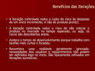 A iteração controlada reduz o custo do risco às despesas de um único incremento, e não do produto pronto; A iteração controlada reduz o risco de não colocar o produto no mercado no tempo esperado, ou seja, os riscos são descobertos antes; Acelera o tempo de desenvolvimento porque trabalha com tarefas mais curtas e focadas; Reconhece uma realidade geralmente ignorada: necessidades dos usuários e requerimentos não podem ser definidos logo no início. São tipicamente refinados em iterações sucessivas. Benefícios das Iterações 