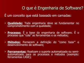 O que é Engenharia de Software? É um conceito que está baseado em camadas: Qualidade:  Toda engenharia deve se fundamentar no comprometimento com a qualidade; Processo:  É a base da engenharia de software. É o processo que “cola” as ferramentas e os métodos; Métodos:  Fornecem a definição do “como fazer” o desenvolvimento de software; Ferramentas:  Realizam o suporte automatizado ou semi-automatizado para os processos e métodos (exemplo: ferramentas CASE); 