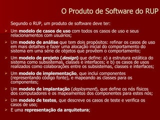 Segundo o RUP, um produto de software deve ter: Um  modelo de casos de uso  com todos os casos de uso e seus relacionamentos com usuários; Um  modelo de análise  que tem dois propósitos: refinar os casos de uso em mais detalhes e fazer uma alocação inicial do comportamento do sistema em uma série de objetos que provêem o comportamento; Um  modelo de projeto ( design )  que define: a) a estrutura estática do sistema como subsistemas, classes e interfaces; e b) os casos de usos realizados como colaborações entre os subsistemas, classes e interfaces; Um  modelo de implementação , que inclui componentes (representando código fonte), e mapeando as classes para os componentes; Um  modelo de implantação  ( deployment ), que define os nós físicos dos computadores e os mapeamentos dos componentes para estes nós; Um  modelo de testes , que descreve os casos de teste e verifica os casos de uso; E uma  representação da arquitetura ; O Produto de Software do RUP 