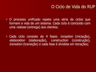 O processo unificado repete uma série de ciclos que formam a vida de um sistema. Cada ciclo é concluído com uma  release  (entrega) aos clientes; Cada ciclo consiste de 4 fases:  inception  (iniciação),  elaboration  (elaboração), c onstruction  (construção),  transition  (transição) e cada fase é dividida em iterações; O Ciclo de Vida do RUP 