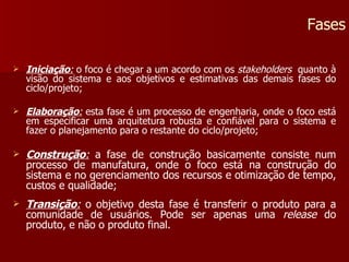 Iniciação :  o foco é chegar a um acordo com os  stakeholders  quanto à visão do sistema e aos objetivos e estimativas das demais fases do ciclo/projeto; Elaboração :  esta fase é um processo de engenharia, onde o foco está em especificar uma arquitetura robusta e confiável para o sistema e fazer o planejamento para o restante do ciclo/projeto; Construção :  a fase de construção basicamente consiste num processo de manufatura, onde o foco está na construção do sistema e no gerenciamento dos recursos e otimização de tempo, custos e qualidade; Transição :  o objetivo desta fase é transferir o produto para a comunidade de usuários. Pode ser apenas uma  release  do produto, e não o produto final. Fases 