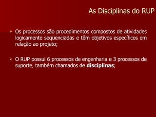 Os processos são procedimentos compostos de atividades logicamente seqüenciadas e têm objetivos específicos em relação ao projeto; O RUP possui 6 processos de engenharia e 3 processos de suporte, também chamados de  disciplinas ; As Disciplinas do RUP 