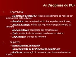 Engenharia: –  Modelagem de Negócio :  foca no entendimento do negócio ser automatizado pelo software; –  Requisitos :  foca no entendimento dos requisitos do software; –  Análise e Design :  análise dos requisitos e projeto ( design ) do software; –  Implementação :  codificação dos componentes; –  Teste :  avaliação do sistema em relação aos requisitos; –  Implantação :  entrega do software; Suporte: –  Gerenciamento de Projeto ; –  Gerenciamento de Configurações e Mudanças ; –  Ambiente :  preparação do ambiente para desenvolvimento do projeto; As Disciplinas do RUP 
