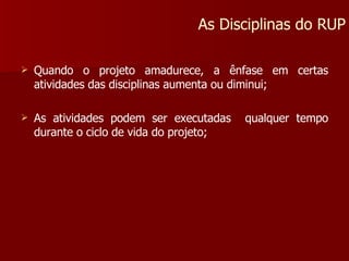 Quando o projeto amadurece, a ênfase em certas atividades das disciplinas aumenta ou diminui; As atividades podem ser executadas  qualquer tempo durante o ciclo de vida do projeto; As Disciplinas do RUP 