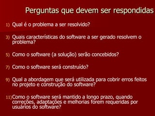 Perguntas que devem ser respondidas Qual é o problema a ser resolvido? Quais características do software a ser gerado resolvem o problema? Como o software (a solução) serão concebidos? Como o software será construído? Qual a abordagem que será utilizada para cobrir erros feitos no projeto e construção do software? Como o software será mantido a longo prazo, quando correções, adaptações e melhorias forem requeridas por usuários do software? 