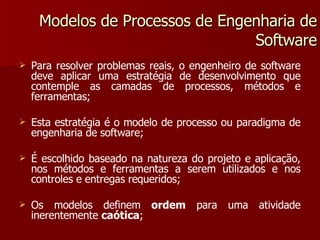 Modelos de Processos de Engenharia de Software Para resolver problemas reais, o engenheiro de software deve aplicar uma estratégia de desenvolvimento que contemple as camadas de processos, métodos e ferramentas; Esta estratégia é o modelo de processo ou paradigma de engenharia de software; É escolhido baseado na natureza do projeto e aplicação, nos métodos e ferramentas a serem utilizados e nos controles e entregas requeridos; Os modelos definem  ordem  para uma atividade inerentemente  caótica ; 