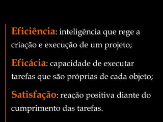 Eficiência : inteligência que rege a criação e execução de um projeto; s Eficácia : capacidade de executar tarefas que são próprias de cada objeto; s Satisfação : reação positiva diante do cumprimento das tarefas. 
