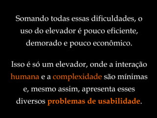 Isso é só um elevador, onde a interação  humana  e a  complexidade  são mínimas e, mesmo assim, apresenta esses diversos  problemas de usabilidade . Somando todas essas dificuldades, o uso do elevador é pouco eficiente, demorado e pouco econômico. 