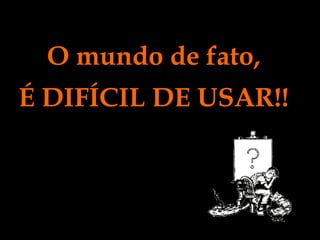 O mundo de fato, É DIFÍCIL DE USAR!! 