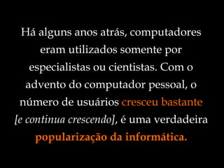 Há alguns anos atrás, computadores eram utilizados somente por especialistas ou cientistas. Com o advento do computador pessoal, o número de usuários  cresceu bastante [e continua crescendo] , é uma verdadeira  popularização da informática. 