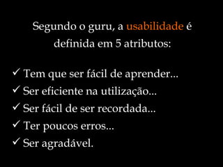 Tem que ser fácil de aprender... Ser eficiente na utilização... Ser fácil de ser recordada... Ter poucos erros... Ser agradável. Segundo o guru, a  usabilidade  é definida em 5 atributos: 