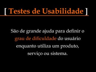 São de grande ajuda para definir o grau de dificuldade  do usuário enquanto utiliza um produto, serviço ou sistema. [   Testes de Usabilidade   ] 