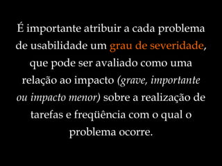 É importante atribuir a cada problema de usabilidade um  grau de severidade , que pode ser avaliado como uma relação ao impacto  (grave, importante ou impacto menor)  sobre a realização de tarefas e freqüência com o qual o problema ocorre. 