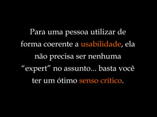 Para uma pessoa utilizar de forma coerente a  usabilidade , ela não precisa ser nenhuma “expert” no assunto... basta você ter um ótimo  senso crítico . 