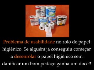Problema de usabilidade  no rolo de papel higiênico. Se alguém já conseguiu começar a  desenrolar  o papel higiênico sem danificar um bom pedaço ganha um doce!! 