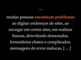 ... s muitas pessoas  encontram problemas ao digitar endereços de sites, ao navegar em certos sites, em realizar buscas, downloads demorados, formulários chatos e complicados, mensagens de erros malucas, [ ... ] 