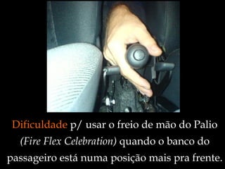 Dificuldade  p/ usar o freio de mão do Palio  (Fire Flex Celebration)  quando o banco do passageiro está numa posição mais pra frente. 