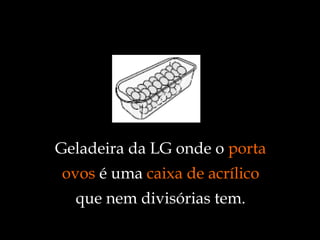Geladeira da LG onde o  porta ovos  é uma  caixa de acrílico  que nem divisórias tem. 
