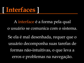 A  interface  é a forma pela qual o usuário se comunica com o sistema. [   Interfaces   ] Se ela é mal desenhada, requer que o usuário decomponha suas tarefas de formas não-intuitivas, o que leva a erros e problemas na navegação. 