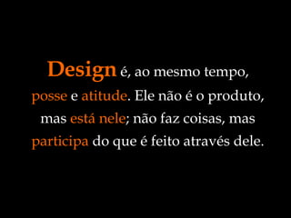 Design  é, ao mesmo tempo,  posse  e  atitude . Ele não é o produto, mas  está nele ; não faz coisas, mas  participa  do que é feito através dele. 