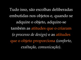 Tudo isso, são escolhas deliberadas embutidas nos objetos e, quando se adquire o objeto, adquire-se também as  atitudes que o criaram   (o processo de design)  e as  atitudes que o objeto proporciona   (conforto, exaltação, comunicação) . 