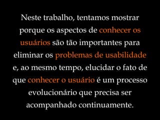 Neste trabalho, tentamos mostrar porque os aspectos de  conhecer os usuários  são tão importantes para eliminar os  problemas de usabilidade  e, ao mesmo tempo, elucidar o fato de que  conhecer o usuário  é um processo evolucionário que precisa ser acompanhado continuamente. 