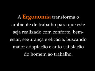 A  Ergonomia  transforma o ambiente de trabalho para que este seja realizado com conforto, bem-estar, segurança e eficácia, buscando maior adaptação e auto-satisfação do homem ao trabalho. 