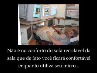 Não é no conforto do sofá reciclável da sala que de fato você ficará confortável enquanto utiliza seu micro... 