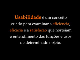 Usabilidade  é um conceito criado para examinar a  eficiência ,  eficácia  e a  satisfação  que norteiam o entendimento das funções e usos de determinado objeto. 