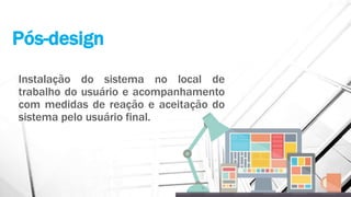 Pós-design
Instalação do sistema no local de
trabalho do usuário e acompanhamento
com medidas de reação e aceitação do
sistema pelo usuário final.
 