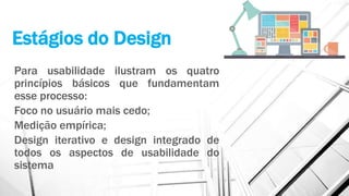 Estágios do Design
Para usabilidade ilustram os quatro
princípios básicos que fundamentam
esse processo:
Foco no usuário mais cedo;
Medição empírica;
Design iterativo e design integrado de
todos os aspectos de usabilidade do
sistema
 