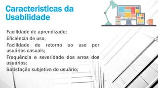 Caracteristicas da
Usabilidade
Facilidade de aprendizado;
Eficiência de uso;
Facilidade de retorno ao uso por
usuários casuais;
Frequência e severidade dos erros dos
usuários;
Satisfação subjetiva do usuário;
 