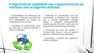 A engenharia de usabilidade visa o desenvolvimento de
interfaces com os seguintes atributos:
• Produtividade na realização de
atividades: a interface deve permitir
bom desempenho do usuário na
realização de suas tarefas.
• Facilidade de aprendizado: deve
ser fácil para o usuário aprender a
utilizar o software.
• Retenção do aprendizado com uso
intermitente: a interface deve permitir
que o usuário (esporádico) consiga
utilizar o software adequadamente
mesmo quando fica sem usá-lo por um
período relativamente longo de tempo.
• Prevenção de erros do usuário: o
sistema deve prevenir erros do usuário
quando o utiliza em suas atividades.
• Satisfação: o usuário deve gostar de
utilizar o sistema.
 