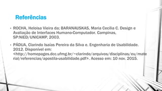 Referências
• ROCHA, Heloisa Vieira da; BARANAUSKAS, Maria Cecília C. Design e
Avaliação de Interfaces Humano-Computador. Campinas,
SP:NIED/UNICAMP, 2003.
• PÁDUA, Clarindo Isaías Pereira da Silva e. Engenharia de Usabilidade.
2012. Disponível em:
<http://homepages.dcc.ufmg.br/~clarindo/arquivos/disciplinas/eu/mate
rial/referencias/apostila-usabilidade.pdf>. Acesso em: 10 nov. 2015.
 